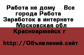 Работа не дому. - Все города Работа » Заработок в интернете   . Московская обл.,Красноармейск г.